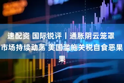 速配资 国际锐评丨通胀阴云笼罩 市场持续动荡 美国滥施关税自食恶果