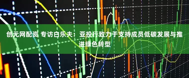 创元网配资 专访白乐夫：亚投行致力于支持成员低碳发展与推进绿色转型
