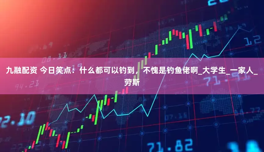 九融配资 今日笑点：什么都可以钓到，不愧是钓鱼佬啊_大学生_一家人_劳斯