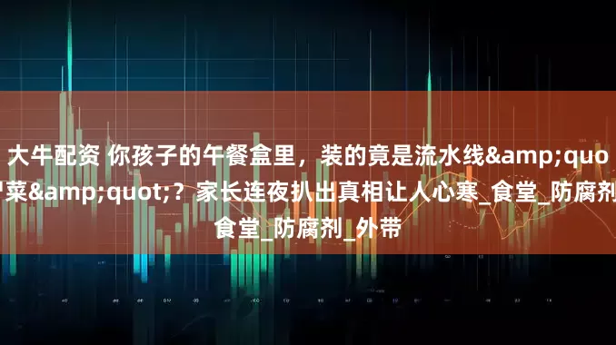 大牛配资 你孩子的午餐盒里，装的竟是流水线&quot;僵尸菜&quot;？家长连夜扒出真相让人心寒_食堂_防腐剂_外带