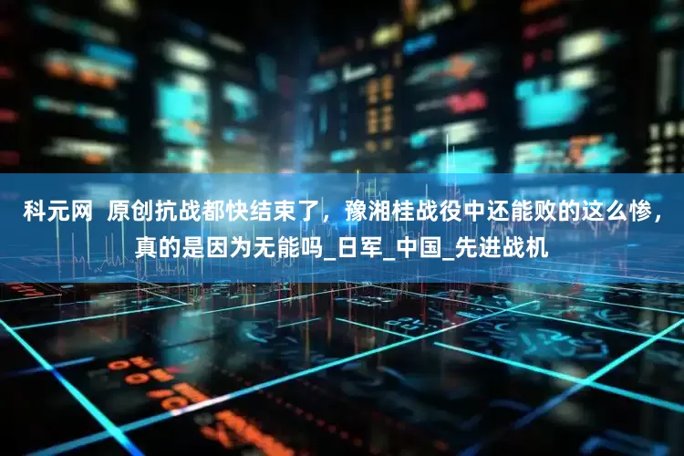 科元网  原创抗战都快结束了，豫湘桂战役中还能败的这么惨，真的是因为无能吗_日军_中国_先进战机