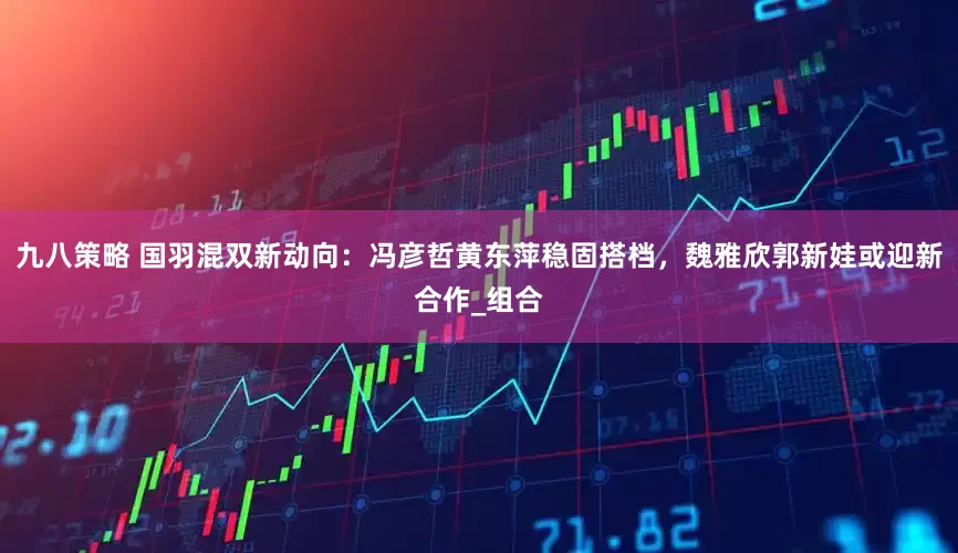 九八策略 国羽混双新动向：冯彦哲黄东萍稳固搭档，魏雅欣郭新娃或迎新合作_组合