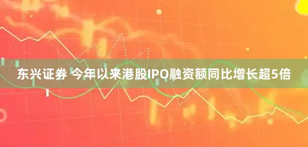 东兴证券 今年以来港股IPO融资额同比增长超5倍
