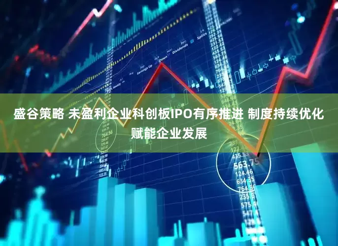 盛谷策略 未盈利企业科创板IPO有序推进 制度持续优化赋能企业发展