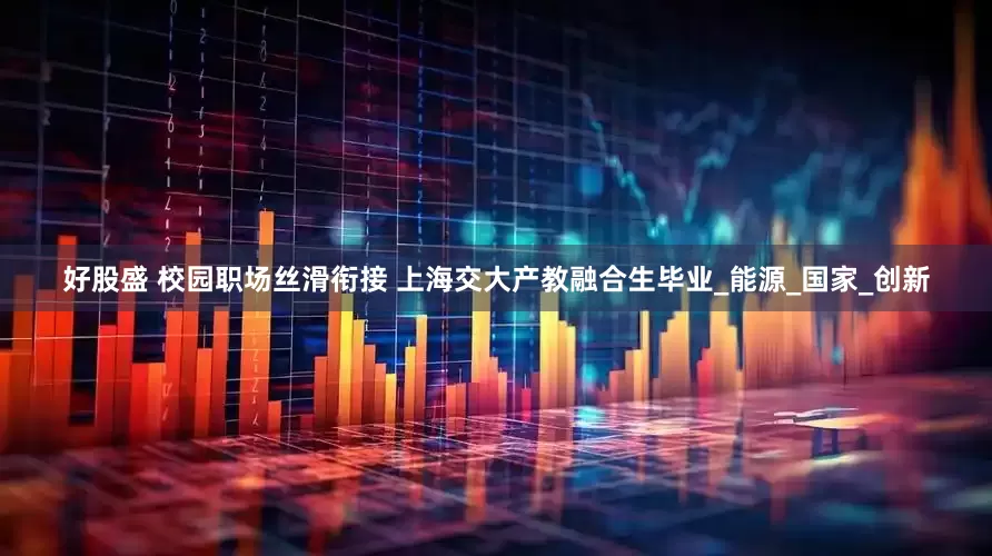 好股盛 校园职场丝滑衔接 上海交大产教融合生毕业_能源_国家_创新