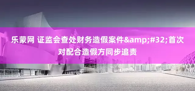 乐蒙网 证监会查处财务造假案件&#32;首次对配合造假方同步追责