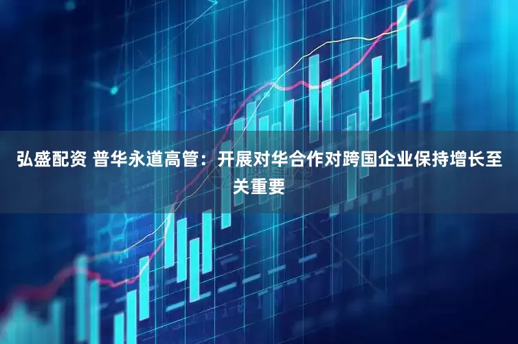 弘盛配资 普华永道高管：开展对华合作对跨国企业保持增长至关重要