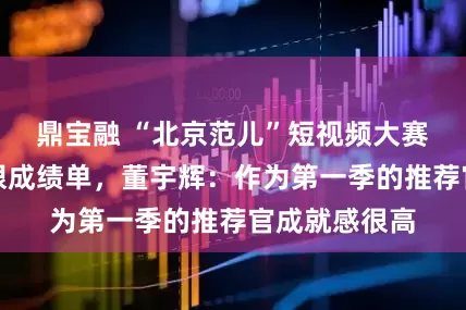鼎宝融 “北京范儿”短视频大赛收获一份亮眼成绩单，董宇辉：作为第一季的推荐官成就感很高