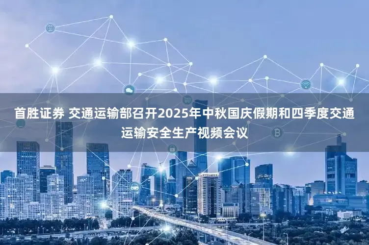首胜证券 交通运输部召开2025年中秋国庆假期和四季度交通运输安全生产视频会议