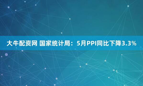 大牛配资网 国家统计局：5月PPI同比下降3.3%