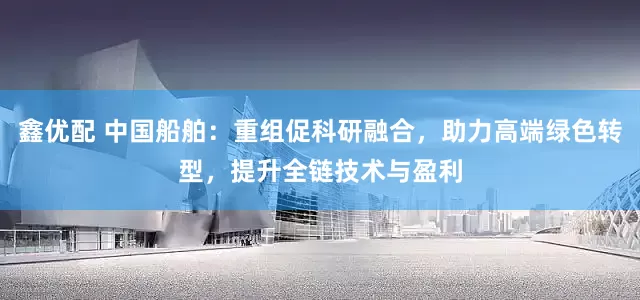 鑫优配 中国船舶：重组促科研融合，助力高端绿色转型，提升全链技术与盈利