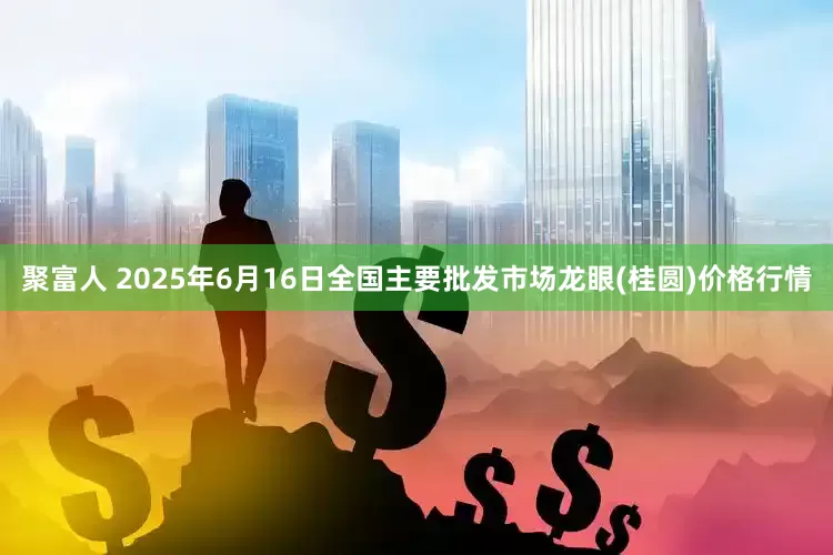 聚富人 2025年6月16日全国主要批发市场龙眼(桂圆)价格行情
