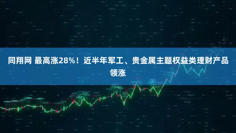 同翔网 最高涨28%！近半年军工、贵金属主题权益类理财产品领涨