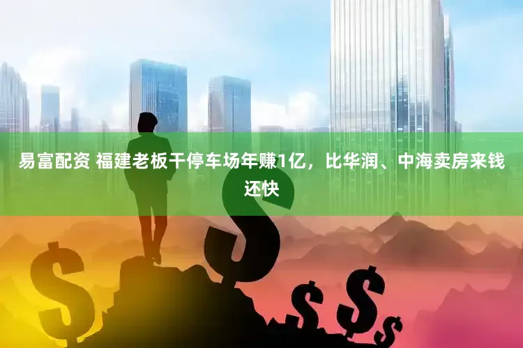 易富配资 福建老板干停车场年赚1亿，比华润、中海卖房来钱还快